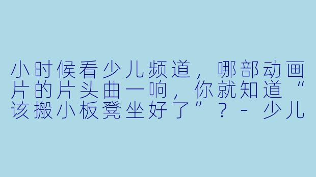 小时候看少儿频道，哪部动画片的片头曲一响，你就知道“该搬小板凳坐好了”？-少儿频道动漫