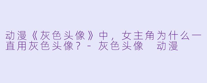 动漫《灰X  头像》中，女主角为什么一直用灰X  头像？-灰X  头像 动漫