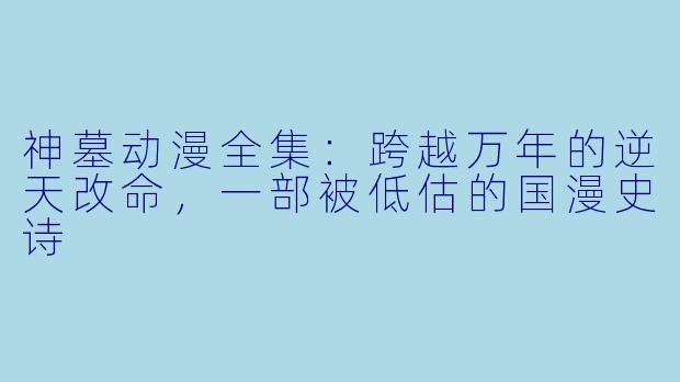神墓动漫全集:跨越万年的逆天改命,一部被低估的国漫史诗