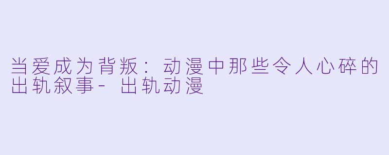 当爱成为背叛:动漫中那些令人心碎的出轨叙事-出轨动漫