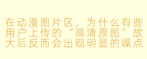 在动漫图片区,为什么有些用户上传的“高清原图”放大后反而会出现明显的噪点和模糊,而另一些标注“AI修复”的图片却清晰得不像话?这两种图片的真实来源和可信度到底如何?