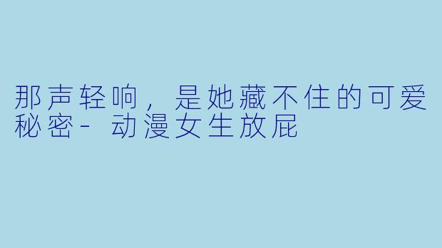 那声轻响,是她藏不住的可爱秘密-动漫女生放屁