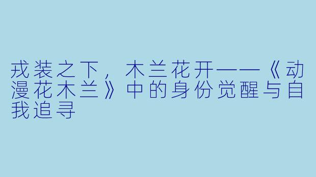 戎装之下，木兰花开——《动漫花木兰》中的身份觉醒与自我追寻