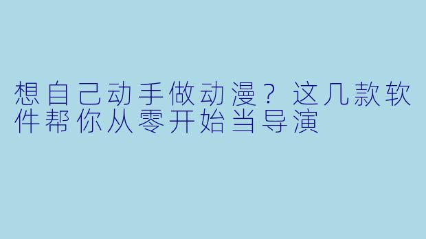 想自己动手做动漫？这几款软件帮你从零开始当导演