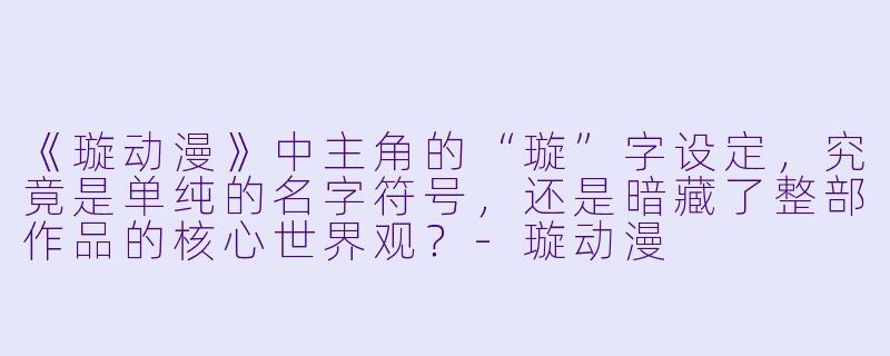 《璇动漫》中主角的“璇”字设定,究竟是单纯的名字符号,还是暗藏了整部作品的核心世界观?-璇动漫