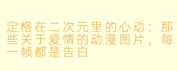 定格在二次元里的心动:那些关于爱情的动漫图片,每一帧都是告白