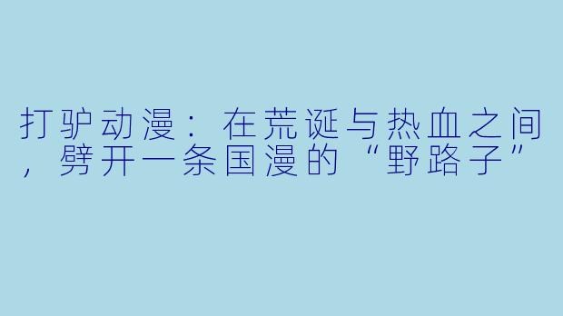 打驴动漫:在荒诞与热血之间,劈开一条国漫的“野路子”