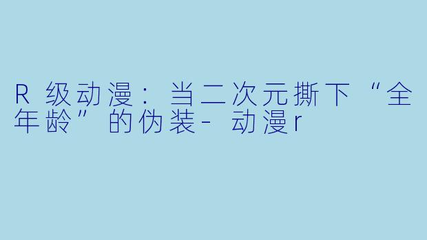 R级动漫:当二次元撕下“全年龄”的伪装-动漫r