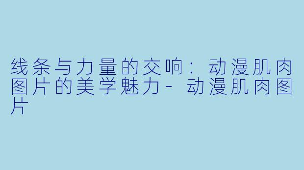 线条与力量的交响:动漫肌肉图片的美学魅力-动漫肌肉图片