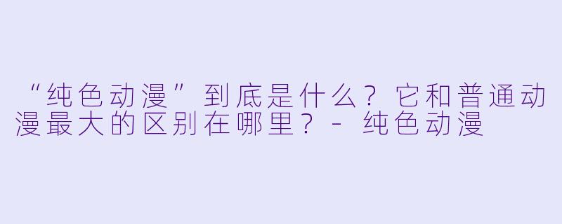 “纯X 动漫”到底是什么?它和普通动漫最大的区别在哪里?-纯X 动漫