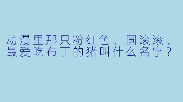 动漫里那只粉红X  、圆滚滚、最爱吃布丁的猪叫什么名字？