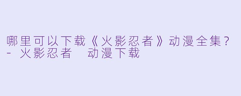 哪里可以下载《火影忍者》动漫全集?-火影忍者 动漫下载