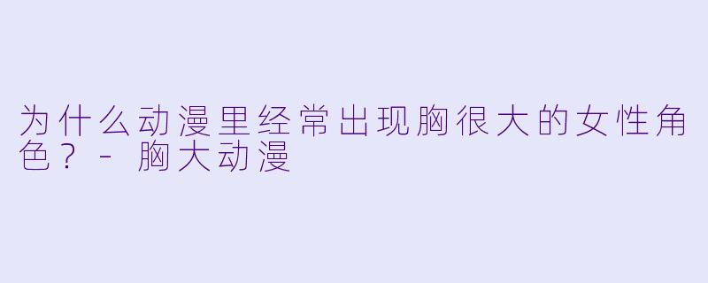 为什么动漫里经常出现胸很大的女X  角X  ？