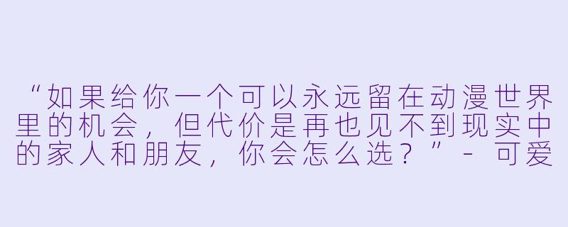 “如果给你一个可以永远留在动漫世界里的机会,但代价是再也见不到现实中的家人和朋友,你会怎么选?”-可爱动漫女孩