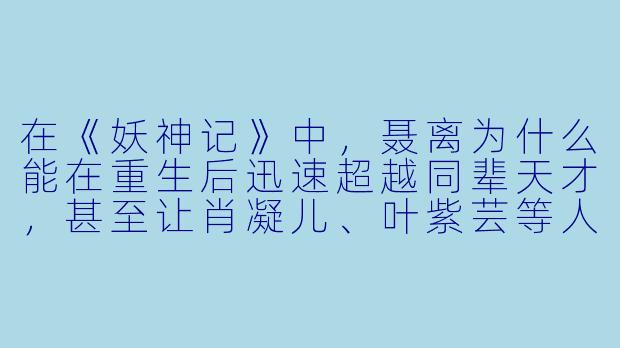 在《妖神记》中,聂离为什么能在重生后迅速超越同辈天才,甚至让肖凝儿、叶紫芸等人都对他刮目相看?
