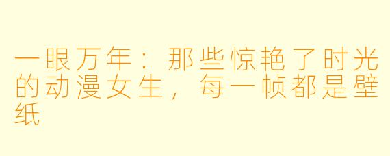 一眼万年:那些惊艳了时光的动漫女生,每一帧都是壁纸