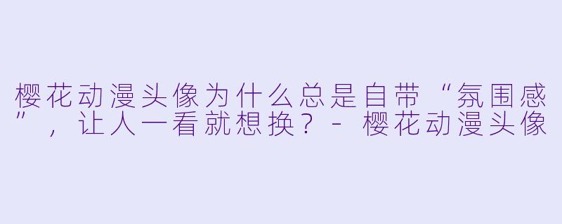 樱花动漫头像为什么总是自带“氛围感”，让人一看就想换？-樱花动漫头像