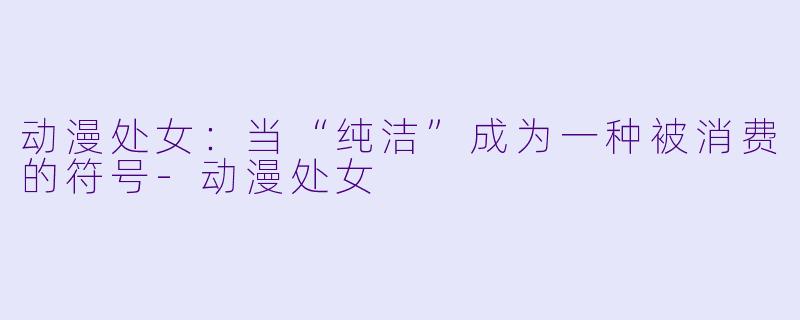 动漫处女:当“纯洁”成为一种被消费的符号-动漫处女
