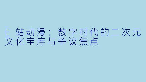 E站动漫：数字时代的二次元文化宝库与争议焦点