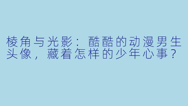 棱角与光影:酷酷的动漫男生头像,藏着怎样的少年心事?