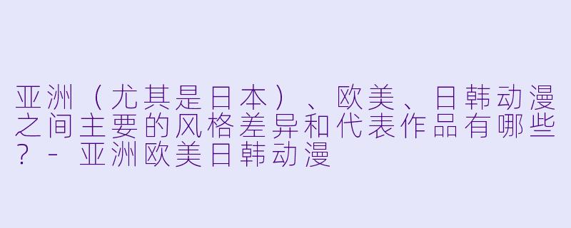 亚洲（尤其是日本）、欧美、日韩动漫之间主要的风格差异和代表作品有哪些？-亚洲欧美日韩动漫