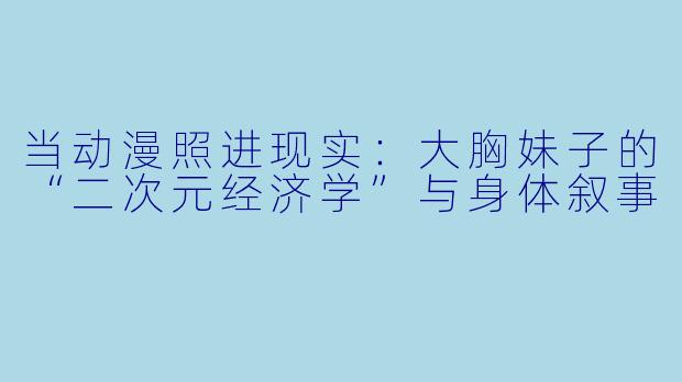 当动漫照进现实：大胸妹子的“二次元经济学”与身体叙事