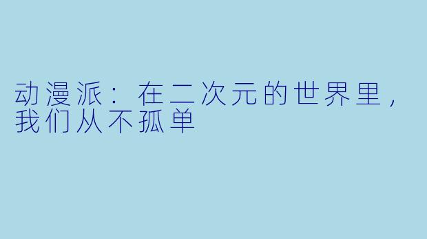 动漫派：在二次元的世界里，我们从不孤单