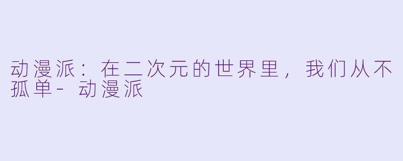 动漫派:在二次元的世界里,我们从不孤单-动漫派