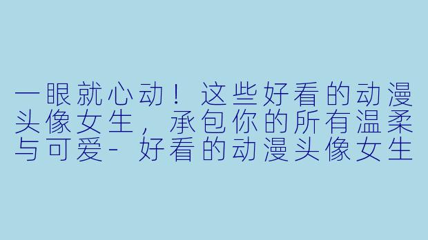 一眼就心动！这些好看的动漫头像女生，承包你的所有温柔与可爱-好看的动漫头像女生