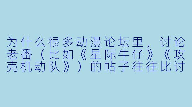 为什么很多动漫论坛里，讨论老番（比如《星际牛仔》《攻壳机动队》）的帖子往往比讨论当季新番的帖子更有“深度”，回复也更长？