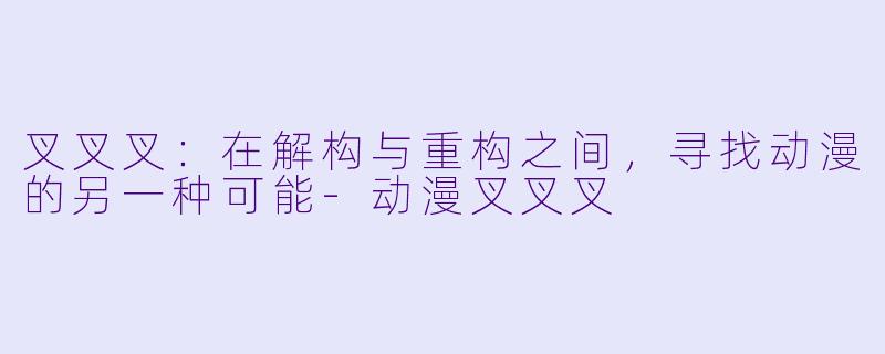 叉叉叉:在解构与重构之间,寻找动漫的另一种可能-动漫叉叉叉
