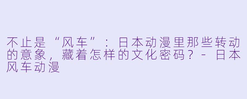 不止是“风车”:日本动漫里那些转动的意象,藏着怎样的文化密码?-日本风车动漫