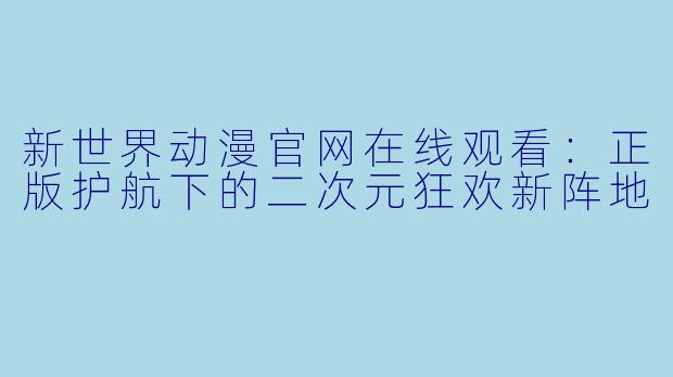 新世界动漫官网在线观看:正版护航下的二次元狂欢新阵地