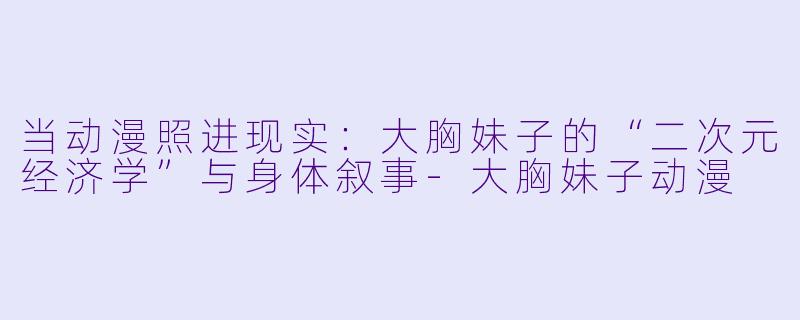 当动漫照进现实：大胸妹子的“二次元经济学”与身体叙事-大胸妹子动漫