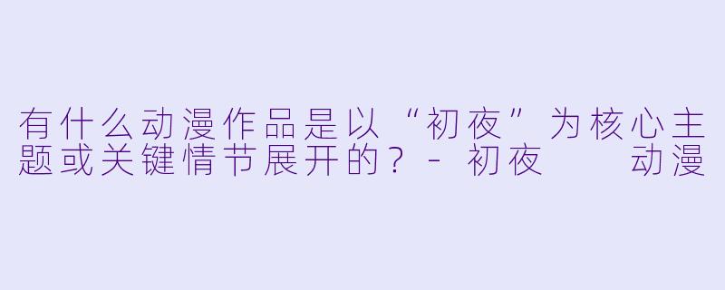 有什么动漫作品是以“初夜”为核心主题或关键情节展开的？-初夜  动漫