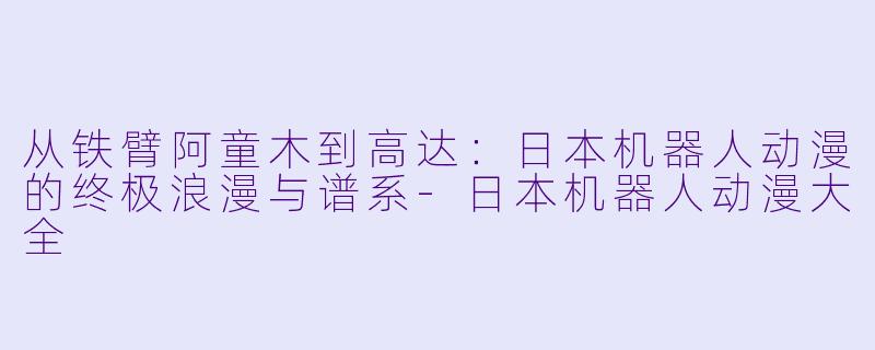 从铁臂阿童木到高达：日本机器人动漫的终极浪漫与谱系-日本机器人动漫大全