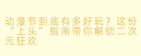 动漫节到底有多好玩？这份“上头”指南带你解锁二次元狂欢