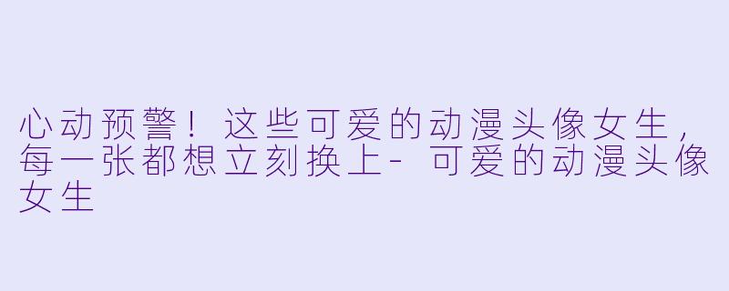 心动预警!这些可爱的动漫头像女生,每一张都想立刻换上-可爱的动漫头像女生
