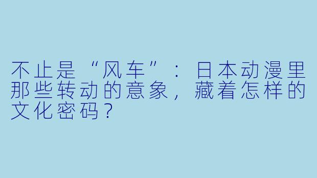 不止是“风车”:日本动漫里那些转动的意象,藏着怎样的文化密码?
