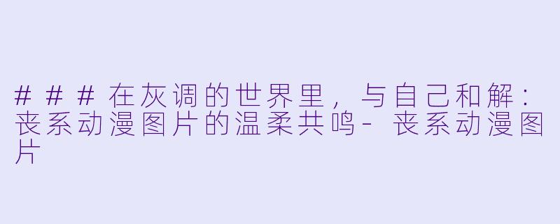 ###在灰调的世界里,与自己和解:丧系动漫图片的温柔共鸣-丧系动漫图片