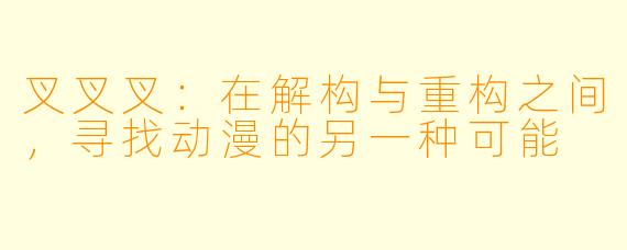 叉叉叉:在解构与重构之间,寻找动漫的另一种可能