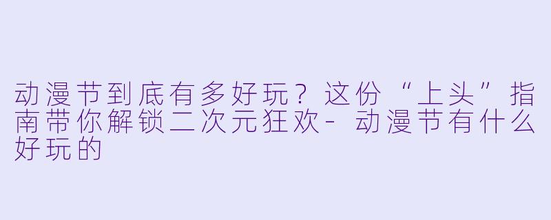 动漫节到底有多好玩？这份“上头”指南带你解锁二次元狂欢-动漫节有什么好玩的