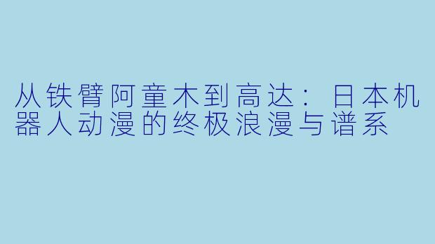 从铁臂阿童木到高达：日本机器人动漫的终极浪漫与谱系